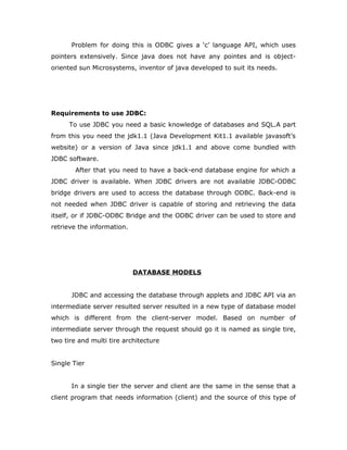 Problem for doing this is ODBC gives a ‘c’ language API, which uses
pointers extensively. Since java does not have any pointes and is object-
oriented sun Microsystems, inventor of java developed to suit its needs.
Requirements to use JDBC:
To use JDBC you need a basic knowledge of databases and SQL.A part
from this you need the jdk1.1 (Java Development Kit1.1 available javasoft’s
website) or a version of Java since jdk1.1 and above come bundled with
JDBC software.
After that you need to have a back-end database engine for which a
JDBC driver is available. When JDBC drivers are not available JDBC-ODBC
bridge drivers are used to access the database through ODBC. Back-end is
not needed when JDBC driver is capable of storing and retrieving the data
itself, or if JDBC-ODBC Bridge and the ODBC driver can be used to store and
retrieve the information.
DATABASE MODELS
JDBC and accessing the database through applets and JDBC API via an
intermediate server resulted server resulted in a new type of database model
which is different from the client-server model. Based on number of
intermediate server through the request should go it is named as single tire,
two tire and multi tire architecture
Single Tier
In a single tier the server and client are the same in the sense that a
client program that needs information (client) and the source of this type of
 