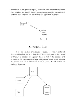 architecture is also possible in java, in case flat files are used to store the
data. However this is useful only in case of small applications. The advantage
with this is the simplicity and portability of the application developed.
Database
Two Tier (client-server)
In two tier architecture the database resides in one machine and client
in different machine they are connected through the network. In this type of
architecture a database management takes control of the database and
provides access to clients in a network. This software bundle is also called as
the server. Software in different machines, requesting for information are
called as the clients.
Server and
client
Server
Client
Client
 