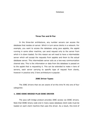 Database
Three Tier and N-Tier
In the three-tier architecture, any number servers can access the
database that resides on server. Which in turn serve clients in a network. For
example, you want to access the database using java applets, the applet
running in some other machine, can send request only to the server from
which it is down loaded. For this reason we will need to have a intermediate
server which will accept the requests from applets and them to the actual
database server. This intermediate server acts as a two-way communication
channel also. This is the information or data from the database is passed on
to the applet that is requesting it. This can be extended to make n tiers of
servers, each server carrying to specific type of request from clients,
however in practice only 3 tiers architecture is popular.
JDBC Driver Types:
The JDBC drivers that we are aware of at this time fit into one of four
categories:
1. JDBC-ODBC BRIDGE PLUS ODBC DRIVER
The java soft bridge product provides JDBC access via ODBC drivers.
Note that ODBC binary code end in many cases database client code must be
loaded on each client machine that uses this driver. As a result, this kind of
 