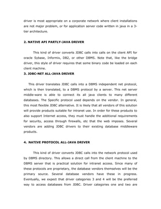 driver is most appropriate on a corporate network where client installations
are not major problem, or for application server code written in java in a 3-
tier architecture.
2. NATIVE API PARTLY-JAVA DRIVER
This kind of driver converts JDBC calls into calls on the client API for
oracle Sybase, Informix, DB2, or other DBMS. Note that, like the bridge
driver, this style of driver requires that some binary code be loaded on each
client machine.
3. JDBC-NET ALL-JAVA DRIVER
This driver translates JDBC calls into a DBMS independent net protocol,
which is then translated, to a DBMS protocol by a server. This net server
middle-ware is able to connect its all java clients to many different
databases. The Specific protocol used depends on the vendor. In general,
this most flexible JDBC alternative. It is likely that all vendors of this solution
will provide products suitable for intranet use. In order for these products to
also support Internet access, they must handle the additional requirements
for security, access through firewalls, etc that the web imposes. Several
vendors are adding JDBC drivers to their existing database middleware
products.
4. NATIVE PROTOCOL ALL-JAVA DRIVER
This kind of driver converts JDBC calls into the network protocol used
by DBMS directory. This allows a direct call from the client machine to the
DBMS server that is practical solution for intranet access. Since many of
these protocols are proprietary, the database vendors themselves will be the
primary source. Several database vendors have these in progress.
Eventually, we expect that driver categories 3 and 4 will be the preferred
way to access databases from JDBC. Driver categories one and two are
 