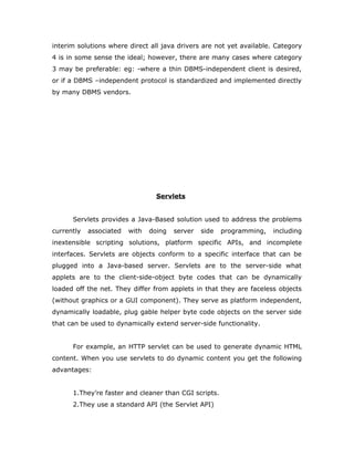 interim solutions where direct all java drivers are not yet available. Category
4 is in some sense the ideal; however, there are many cases where category
3 may be preferable: eg: -where a thin DBMS-independent client is desired,
or if a DBMS –independent protocol is standardized and implemented directly
by many DBMS vendors.
Servlets
Servlets provides a Java-Based solution used to address the problems
currently associated with doing server side programming, including
inextensible scripting solutions, platform specific APIs, and incomplete
interfaces. Servlets are objects conform to a specific interface that can be
plugged into a Java-based server. Servlets are to the server-side what
applets are to the client-side-object byte codes that can be dynamically
loaded off the net. They differ from applets in that they are faceless objects
(without graphics or a GUI component). They serve as platform independent,
dynamically loadable, plug gable helper byte code objects on the server side
that can be used to dynamically extend server-side functionality.
For example, an HTTP servlet can be used to generate dynamic HTML
content. When you use servlets to do dynamic content you get the following
advantages:
1.They’re faster and cleaner than CGI scripts.
2.They use a standard API (the Servlet API)
 