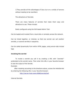 3.They provide all the advantages of Java (run on a variety of servers
without needing to be rewritten)
The attractions of Servlets
There are many features of servlets that make them easy and
attractive to use. These include:
Easily configured using the GUI-based Admin Tool.
Can be loaded and invoked from a local disk or remotely across the network.
Can be linked together, or chained, so that one servlet can call another
servlets, or several servlets in sequence.
Can be called dynamically from within HTML pages, using server-side include
tags
Invoking the servlet
To invoke a servlet you call it by creating a URL with “/servlet/”
pretended to the servlet name. Then enter this URL in your favorite browser
to see the output of the Servlet.
Example:
After installing according to the directions above, access the HelloServlet
by entering the following URL in your favorite browser:
http://server-host-name:8080/servlet/hell
Internal Servlets
 