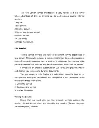 The Java Server servlet architecture is very flexible and the server
takes advantage of this by dividing up its work among several internal
servlets.
They are
1.File Servlet
2.Invoker Servlet
3.Server side include servlet
4.Admin Servlet
5.CGI Servlet
6.Image map servlet
File Servlet
The file servlet provides the standard document serving capabilities of
java server. This servlet includes a caching mechanism to speed up response
times of frequently accesses files. In addition it recognizes files that are to be
parsed for server side includes and passes them on to the SSInclude Servlet.
Servlets are an effective substitute for CGI scripts and provide a faster
and cleaner way to generate dynamic documents.
The java server is both flexible and extensible. Using the java server
APIs you can write your own servlet and incorporate it into the server. To do
this follows these three steps
1. Write the servlet
2. Configure the servlet
3. Invoke the servlet
Writing the Servlet
Unless they are used with the http protocol, servlets subclass the
servlet. GenericServlet class and override the service (Servlet Request,
ServletResponse) method.
 