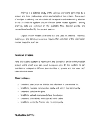 Analysis is a detailed study of the various operations performed by a
system and their relationships within and outside of the system. One aspect
of analysis is defining the boundaries of the system and determining whether
or not a candidate system should consider other related systems. During
analysis, data are collected on the available files, decision points, and
transactions handled by the present system.
Logical system models and tools that are used in analysis. Training,
experience, and common sense are required for collection of the information
needed to do the analysis.
CURRENT SYSTEM:
Here the existing system is nothing but the traditional email communication
system using which user can send messages only. In this system he can
maintain or categorize different communities or groups and the user can’t
search for his friend.
Disadvantages:
• Unable to search for his friends and add them in the friend’s list.
• Unable to manage communities easily and join in that community
• Unable to conduct the polls
• Unable to upload photos and share the photos
• Unable to place scrap messages to other users
• Unable to invite the friends into his community
PROPOSED SYSTEM:
 