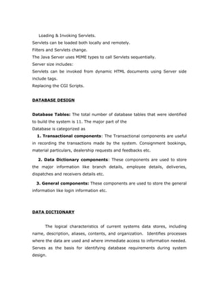 Loading & Invoking Servlets.
Servlets can be loaded both locally and remotely.
Filters and Servlets change.
The Java Server uses MIME types to call Servlets sequentially.
Server size includes:
Servlets can be invoked from dynamic HTML documents using Server side
include tags.
Replacing the CGI Scripts.
DATABASE DESIGN
Database Tables: The total number of database tables that were identified
to build the system is 11. The major part of the
Database is categorized as
1. Transactional components: The Transactional components are useful
in recording the transactions made by the system. Consignment bookings,
material particulars, dealership requests and feedbacks etc.
2. Data Dictionary components: These components are used to store
the major information like branch details, employee details, deliveries,
dispatches and receivers details etc.
3. General components: These components are used to store the general
information like login information etc.
DATA DICTIONARY
The logical characteristics of current systems data stores, including
name, description, aliases, contents, and organization. Identifies processes
where the data are used and where immediate access to information needed.
Serves as the basis for identifying database requirements during system
design.
 