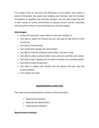 This system tries to overcome the difficulties in the system and makes it
easy to find people who share your hobbies and interests, look for romantic
connections or establish new business contacts. You can also create and join
a wide variety of online communities to discuss current events, reconnect
with old school mates or even exchange your favorite recipes.
Advantages:
• Good communicative social network with user-friendly UI
• Can able to search for friends and can also able to add them to their
friends list
• Can able to invite friends.
• Can create and manage the communities
• Can able to view the existing communities, and join in that.
• Can able to place a scrap to other users and can view their own scraps
• Can able to ask a sawaal and can able to answer to an existing sawaal
• Can able to share his opinions
• Can able to upload their photos into the gallery and can view the
existing photos
• Can conduct the polls
REQURIEMENTS ANALYSIS
The requirement phase basically consists of three activities:
• Requirement Analysis
• Requirement Specification
• Requirement Validation
Requirement Analysis:
 