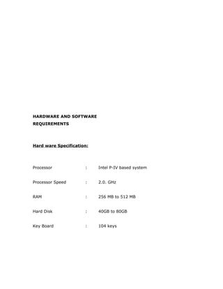 HARDWARE AND SOFTWARE
REQUIREMENTS
Hard ware Specification:
Processor : Intel P-IV based system
Processor Speed : 2.0. GHz
RAM : 256 MB to 512 MB
Hard Disk : 40GB to 80GB
Key Board : 104 keys
 