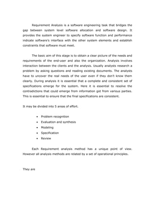 Requirement Analysis is a software engineering task that bridges the
gap between system level software allocation and software design. It
provides the system engineer to specify software function and performance
indicate software’s interface with the other system elements and establish
constraints that software must meet.
The basic aim of this stage is to obtain a clear picture of the needs and
requirements of the end-user and also the organization. Analysis involves
interaction between the clients and the analysis. Usually analysts research a
problem by asking questions and reading existing documents. The analysts
have to uncover the real needs of the user even if they don’t know them
clearly. During analysis it is essential that a complete and consistent set of
specifications emerge for the system. Here it is essential to resolve the
contradictions that could emerge from information got from various parties.
This is essential to ensure that the final specifications are consistent.
It may be divided into 5 areas of effort.
• Problem recognition
• Evaluation and synthesis
• Modeling
• Specification
• Review
Each Requirement analysis method has a unique point of view.
However all analysis methods are related by a set of operational principles.
They are
 