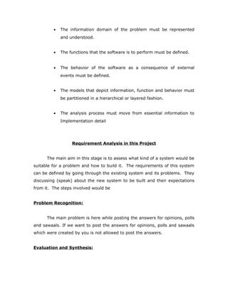 • The information domain of the problem must be represented
and understood.
• The functions that the software is to perform must be defined.
• The behavior of the software as a consequence of external
events must be defined.
• The models that depict information, function and behavior must
be partitioned in a hierarchical or layered fashion.
• The analysis process must move from essential information to
Implementation detail
Requirement Analysis in this Project
The main aim in this stage is to assess what kind of a system would be
suitable for a problem and how to build it. The requirements of this system
can be defined by going through the existing system and its problems. They
discussing (speak) about the new system to be built and their expectations
from it. The steps involved would be
Problem Recognition:
The main problem is here while posting the answers for opinions, polls
and sawaals. If we want to post the answers for opinions, polls and sawaals
which were created by you is not allowed to post the answers.
Evaluation and Synthesis:
 
