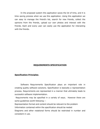 In the proposed system this application saves the lot of time, and it is
time saving process when we use this application. Using this application we
can easy to manage the friend’s list, search for new friends, collect the
opinions from the friends, upload our own photos and interact with the
friends. Each and every user can easily use the application for interacting
with the friends.
REQUIREMENTS SPECIFICATION
Specification Principles:
Software Requirements Specification plays an important role in
creating quality software solutions. Specification is basically a representation
process. Requirements are represented in a manner that ultimately leads to
successful software implementation.
Requirements may be specified in a variety of ways. However there are
some guidelines worth following: -
Representation format and content should be relevant to the problem
Information contained within the specification should be nested
Diagrams and other notational forms should be restricted in number and
consistent in use.
 