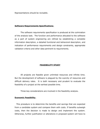 Representations should be revisable.
Software Requirements Specifications:
The software requirements specification is produced at the culmination
of the analysis task. The function and performance allocated to the software
as a part of system engineering are refined by establishing a complete
information description, a detailed functional and behavioral description, and
indication of performance requirements and design constraints, appropriate
validation criteria and other data pertinent to requirements.
FEASIBILITY STUDY
All projects are feasible given unlimited resources and infinite time.
But the development of software is plagued by the scarcity of resources and
difficult delivery rates. It is both necessary and prudent to evaluate the
feasibility of a project at the earliest possible time.
Three key considerations are involved in the feasibility analysis.
Economic Feasibility:
This procedure is to determine the benefits and savings that are expected
from a candidate system and compare them with costs. If benefits outweigh
costs, then the decision is made to design and implement the system.
Otherwise, further justification or alterations in proposed system will have to
 