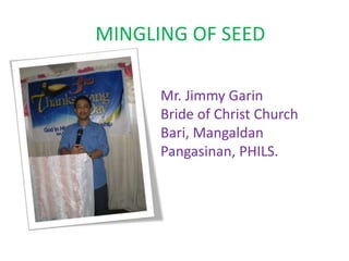 MINGLING OF SEED
Mr. Jimmy Garin
Bride of Christ Church
Bari, Mangaldan
Pangasinan, PHILS.
 