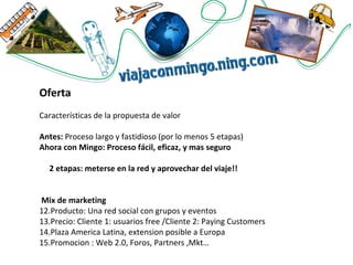 Oferta Características de la propuesta de valor Antes:  Proceso largo y fastidioso (por lo menos 5 etapas)  Ahora con Mingo: Proceso fácil, eficaz, y mas seguro 2 etapas: meterse en la red y aprovechar del viaje!! Mix de marketing Producto: Una red social con grupos y eventos Precio: Cliente 1: usuarios free /Cliente 2: Paying Customers Plaza America Latina, extension posible a Europa  Promocion : Web 2.0, Foros, Partners ,Mkt… 