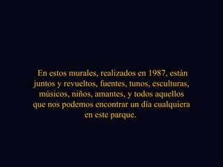 En estos murales, realizados en 1987, están juntos y revueltos, fuentes, tunos, esculturas, músicos, niños, amantes, y todos aquellos que nos podemos encontrar un día cualquiera en este parque.  