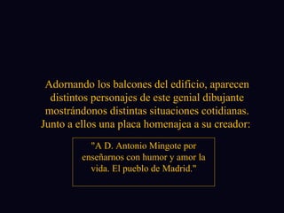 Adornando los balcones del edificio, aparecen distintos personajes de este genial dibujante mostrándonos distintas situaciones cotidianas. Junto a ellos una placa homenajea a su creador:  "A D. Antonio Mingote por enseñarnos con humor y amor la vida. El pueblo de Madrid." 