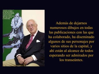 Además de dejarnos numerosos dibujos en todas las publicaciones con las que ha colaborado, ha diseminado algunos de sus personajes por varios sitios de la capital, y ahí están al alcance de todos esperando ser admirados por los transeúntes. 