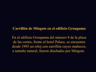 Carrillón de Mingote en el edificio Groupama En el edificio Groupama del número 8 de la plaza de las cortes, frente al hotel Palace, se encuentra desde 1993 un reloj con carrillón cuyos muñecos, a tamaño natural, fueron diseñados por Mingote.  