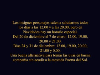 Los insignes personajes salen a saludarnos todos los días a las 12.00 y a las 20.00, pero en Navidades hay un horario especial. Del 20 de diciembre al 7 de enero: 12.00, 19.00, 20.00 y 21.00. Días 24 y 31 de diciembre: 12.00, 19.00, 20.00, 21.00 y 0.00. Una buena alternativa para tomar las uvas en buena compañía sin acudir a la atestada Puerta del Sol. 