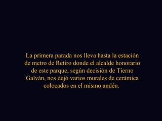 La primera parada nos lleva hasta la estación de metro de Retiro donde el alcalde honorario de este parque, según decisión de Tierno Galván, nos dejó varios murales de cerámica colocados en el mismo andén.  