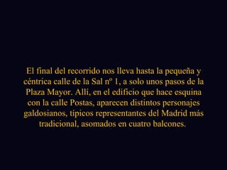 El final del recorrido nos lleva hasta la pequeña y céntrica calle de la Sal nº 1, a solo unos pasos de la Plaza Mayor. Allí, en el edificio que hace esquina con la calle Postas, aparecen distintos personajes galdosianos, típicos representantes del Madrid más tradicional, asomados en cuatro balcones.  