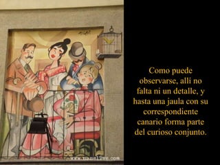 Como puede observarse, allí no falta ni un detalle, y hasta una jaula con su correspondiente canario forma parte del curioso conjunto. 