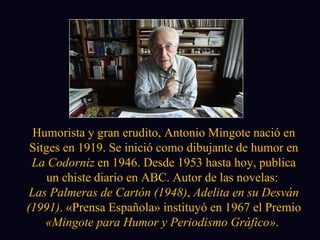 Humorista y gran erudito, Antonio Mingote nació en Sitges en 1919. Se inició como dibujante de humor en  La Codorniz  en 1946. Desde 1953 hasta hoy, publica un chiste diario en ABC. Autor de las novelas:  Las Palmeras de Cartón (1948) ,  Adelita en su Desván (1991) . «Prensa Española» instituyó en 1967 el Premio  «Mingote para Humor y Periodismo Gráfico» .  
