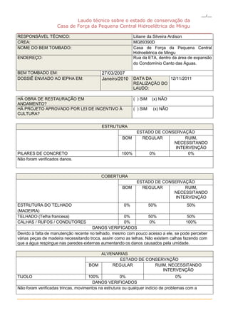___/___
                            Laudo técnico sobre o estado de conservação da
                    Casa de Força da Pequena Central Hidroelétrica de Mingu
_________________________________________________________________
RESPONSÁVEL TÉCNICO:                   Liliane da Silveira Ardison
CREA:                                  MG89390D
NOME DO BEM TOMBADO:                   Casa de Força da Pequena Central
                                       Hidroelétrica de Mingu
ENDEREÇO:                              Rua da ETA, dentro da área de expansão
                                       do Condomínio Canto das Águas.

BEM TOMBADO EM:                            27/03/2007
DOSSIÊ ENVIADO AO IEPHA EM:                Janeiro/2010     DATA DA       12/11/2011
                                                            REALIZAÇÃO DO
                                                            LAUDO:

HÁ OBRA DE RESTAURAÇÃO EM                                   ( ) SIM    (x) NÃO
ANDAMENTO?
HÁ PROJETO APROVADO POR LEI DE INCENTIVO À                  ( ) SIM    (x) NÃO
CULTURA?


                                           ESTRUTURA
                                                           ESTADO DE CONSERVAÇÃO
                                                      BOM    REGULAR          RUIM,
                                                                         NECESSITANDO
                                                                          INTERVENÇÃO
PILARES DE CONCRETO                                   100%      0%             0%
Não foram verificados danos.



                                           COBERTURA
                                                             ESTADO DE CONSERVAÇÃO
                                                      BOM      REGULAR          RUIM,
                                                                           NECESSITANDO
                                                                            INTERVENÇÃO
ESTRUTURA DO TELHADO                                   0%             50%              50%
(MADEIRA)
TELHADO (Telha francesa)                              0%           50%                  50%
CALHAS / RUFOS / CONDUTORES                           0%            0%                 100%
                                      DANOS VERIFICADOS
Devido à falta de manutenção recente no telhado, mesmo com pouco acesso a ele, se pode perceber
várias peças de madeira necessitando troca, assim como as telhas. Não existem calhas fazendo com
que a água respingue nas paredes externas aumentando os danos causados pela umidade.

                                        ALVENARIAS
                                               ESTADO DE CONSERVAÇÃO
                                    BOM     REGULAR         RUIM, NECESSITANDO
                                                               INTERVENÇÃO
TIJOLO                               100%             0%                            0%
                                       DANOS VERIFICADOS
Não foram verificadas trincas, movimentos na estrutura ou qualquer indício de problemas com a

_________________________________________________________________
 