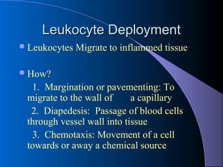 Leukocyte DeploymentLeukocyte Deployment
Leukocytes Migrate to inflammed tissue
How?
1. Margination or pavementing: To
migrate to the wall of a capillary
2. Diapedesis: Passage of blood cells
through vessel wall into tissue
3. Chemotaxis: Movement of a cell
towards or away a chemical source
 