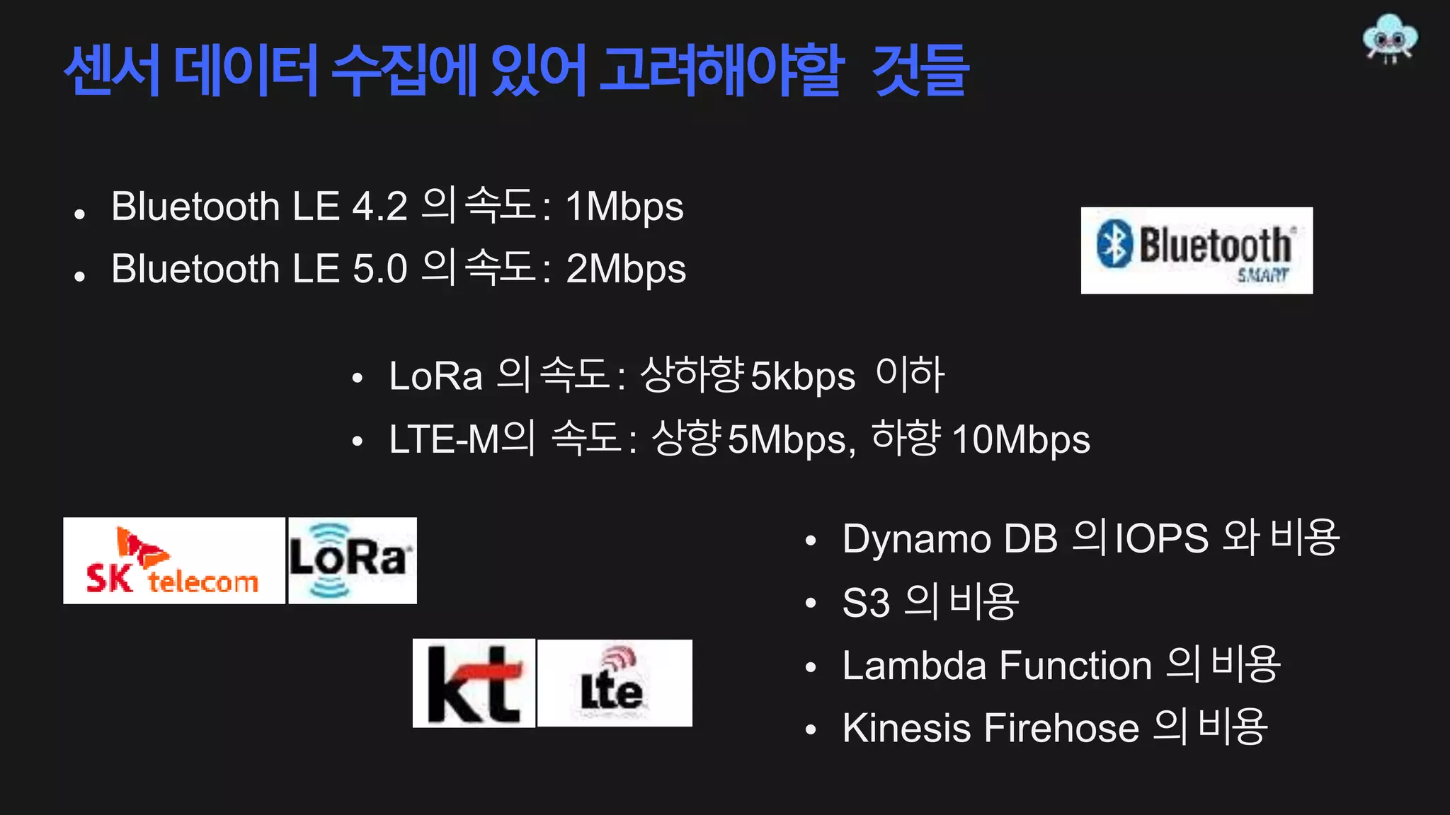 센서데이터수집에있어고려해야할 것들
•
•
Bluetooth LE 4.2 의속도: 1Mbps
Bluetooth LE 5.0 의속도: 2Mbps
•
•
LoRa 의속도: 상하향5kbps 이하
LTE-M의 속도: 상향5Mbps, 하향 10Mbps
• Dynamo DB 의IOPS 와비용
• S3 의비용
•
•
Lambda Function 의비용
Kinesis Firehose 의비용
 