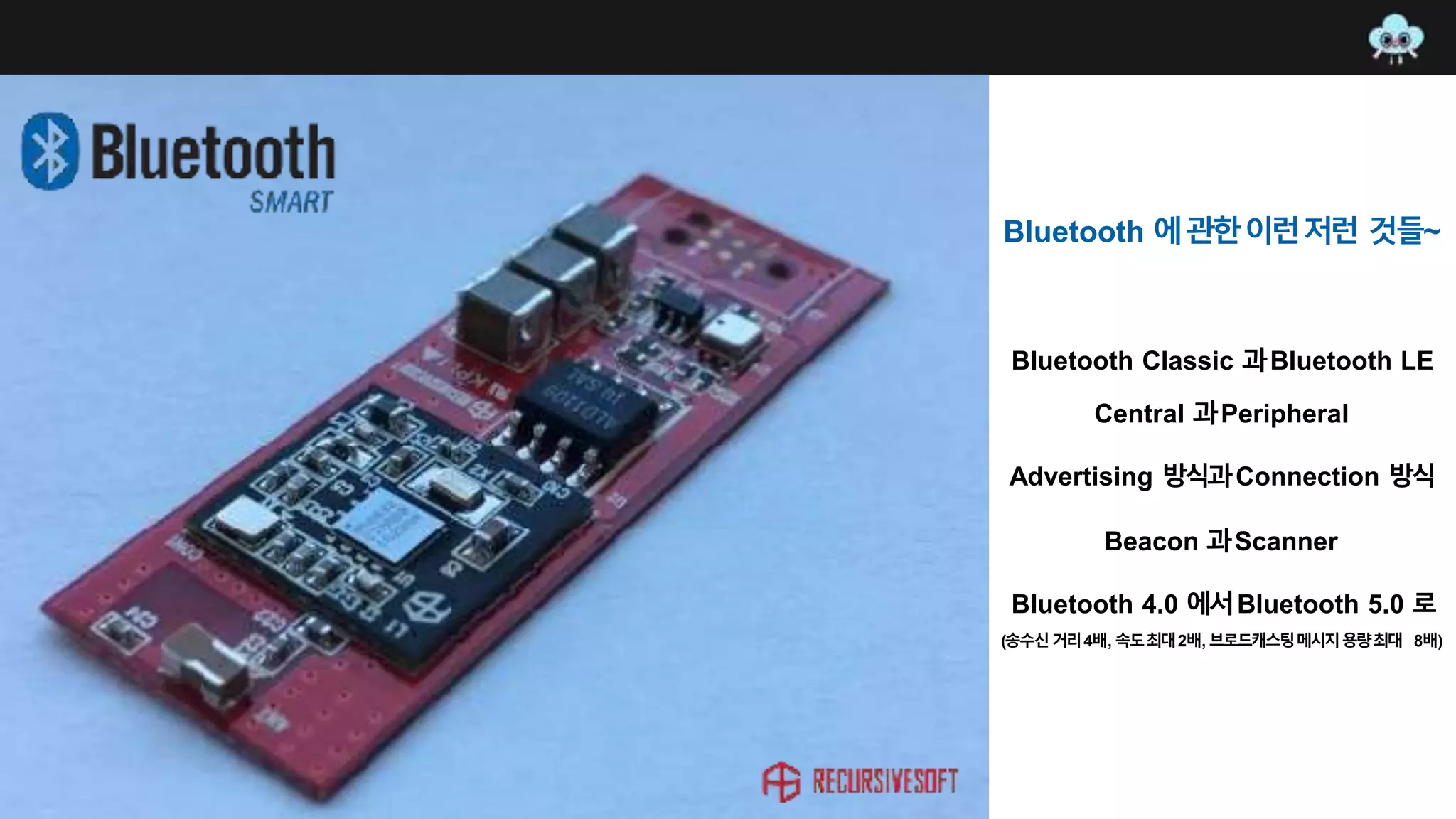 Bluetooth Classic 과Bluetooth LE
Central 과Peripheral
Advertising 방식과Connection 방식
Beacon 과Scanner
Bluetooth 4.0 에서Bluetooth 5.0 로
(송수신거리4배, 속도최대2배, 브로드캐스팅메시지용량최대 8배)
Bluetooth 에관한이런저런 것들~
 
