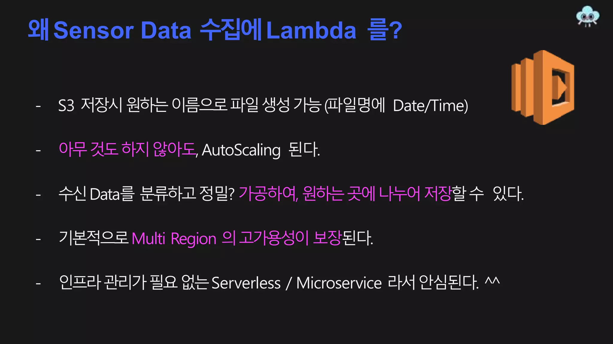 왜Sensor Data 수집에Lambda 를?
- S3 저장시원하는이름으로파일생성가능(파일명에 Date/Time)
- 아무것도하지않아도, AutoScaling 된다.
- 수신Data를 분류하고정밀? 가공하여,원하는곳에나누어저장할수 있다.
- 기본적으로Multi Region 의고가용성이보장된다.
- 인프라관리가필요없는Serverless / Microservice 라서안심된다. ^^
 