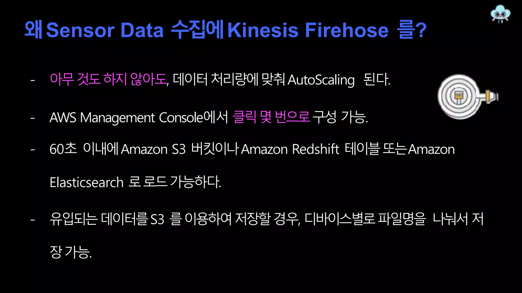 왜Sensor Data 수집에Kinesis Firehose 를?
- 아무것도하지않아도, 데이터처리량에맞춰AutoScaling 된다.
- AWS Management Console에서 클릭몇번으로구성 가능.
- 60초 이내에Amazon S3 버킷이나Amazon Redshift 테이블또는Amazon
Elasticsearch 로로드가능하다.
- 유입되는데이터를S3 를이용하여저장할경우, 디바이스별로파일명을 나눠서저
장가능.
 
