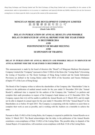 Hong Kong Exchanges and Clearing Limited and The Stock Exchange of Hong Kong Limited take no responsibility for the contents of this
announcement, make no representation as to its accuracy or completeness and expressly disclaim any liability whatsoever for any loss howsoever
arising from or in reliance upon the whole or any part of the contents of this announcement.
MINGYUAN MEDICARE DEVELOPMENT COMPANY LIMITED
銘 源 醫 療 發 展 有 限 公 司*
(incorporated in Bermuda with limited liability)
(Stock Code: 0233)
DELAY IN PUBLICATION OF ANNUAL RESULTS AND POSSIBLE
DELAY IN DISPATCH OF ANNUAL REPORT FOR THE YEAR ENDED
31 DECEMBER 2014
AND
POSTPONEMENT OF BOARD MEETING
AND
SUSPENSION OF TRADING
DELAY IN PUBLICATION OF ANNUAL RESULTS AND POSSIBLE DELAY IN DISPATCH OF
ANNUAL REPORT FOR THE YEAR ENDED 31 DECEMBER 2014
This announcement is made by the board of directors (the “Board”) of Mingyuan Medicare Development
Company Limited (the “Company”) pursuant to Rule 13.09(2) of the Rules (the “Listing Rules”) Governing
the Listing of Securities on The Stock Exchange of Hong Kong Limited and the Inside Information
Provisions (as defined in the Listing Rules) under Part XIVA of the Securities and Futures Ordinance
(Chapter 571 of the Laws of Hong Kong).
The Board of the Company wishes to inform the shareholders of the Company (the “Shareholders”) that in
relation to the publication of audited annual results for the year ended 31 December 2014 (the "Annual
Results"), additional time is required for the auditors of the Company (the "Auditors") to perform and
complete their audit procedures in respect of the Company's bank balance as of 31 December 2014. The
Company expects that it (i) will be unable to publish the Annual Results on 31 March 2015, and (ii) might
not be able to dispatch its annual report for the year ended 31 December 2014 (the "Annual Report") to the
Shareholders on or before 30 April 2015. The Company is cooperating with the Auditors to assist them to
complete their work as soon as possible, and is working with the Auditors on a timetable to achieve the
same.
Pursuant to Rule 13.49(1) of the Listing Rules, the Company is required to publish the Annual Results on or
before 31 March 2015. The Board acknowledges that the delay in the publication of the Annual Results
constitutes a non-compliance of Rule 13.49(1) of the Listing Rules. The possible delay in dispatch of the
Annual Report, if it materializes, will constitute a non-compliance with Rule 13.46 of the Listing Rules.
 