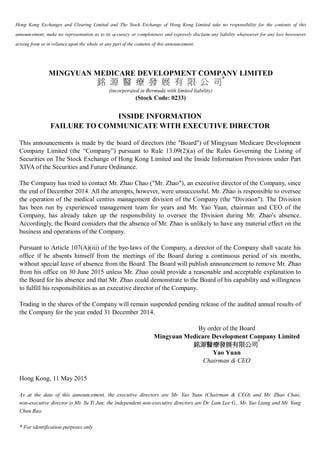 Hong Kong Exchanges and Clearing Limited and The Stock Exchange of Hong Kong Limited take no responsibility for the contents of this
announcement, make no representation as to its accuracy or completeness and expressly disclaim any liability whatsoever for any loss howsoever
arising from or in reliance upon the whole or any part of the contents of this announcement.
MINGYUAN MEDICARE DEVELOPMENT COMPANY LIMITED
銘 源 醫 療 發 展 有 限 公 司*
(incorporated in Bermuda with limited liability)
(Stock Code: 0233)
INSIDE INFORMATION
FAILURE TO COMMUNICATE WITH EXECUTIVE DIRECTOR
This announcements is made by the board of directors (the "Board") of Mingyuan Medicare Development
Company Limited (the “Company”) pursuant to Rule 13.09(2)(a) of the Rules Governing the Listing of
Securities on The Stock Exchange of Hong Kong Limited and the Inside Information Provisions under Part
XIVA of the Securities and Future Ordinance.
The Company has tried to contact Mr. Zhao Chao ("Mr. Zhao"), an executive director of the Company, since
the end of December 2014. All the attempts, however, were unsuccessful. Mr. Zhao is responsible to oversee
the operation of the medical centres management division of the Company (the "Division"). The Division
has been run by experienced management team for years and Mr. Yao Yuan, chairman and CEO of the
Company, has already taken up the responsibility to oversee the Division during Mr. Zhao's absence.
Accordingly, the Board considers that the absence of Mr. Zhao is unlikely to have any material effect on the
business and operations of the Company.
Pursuant to Article 107(A)(iii) of the bye-laws of the Company, a director of the Company shall vacate his
office if he absents himself from the meetings of the Board during a continuous period of six months,
without special leave of absence from the Board. The Board will publish announcement to remove Mr. Zhao
from his office on 30 June 2015 unless Mr. Zhao could provide a reasonable and acceptable explanation to
the Board for his absence and that Mr. Zhao could demonstrate to the Board of his capability and willingness
to fulfill his responsibilities as an executive director of the Company.
Trading in the shares of the Company will remain suspended pending release of the audited annual results of
the Company for the year ended 31 December 2014.
By order of the Board
Mingyuan Medicare Development Company Limited
銘源醫療發展有限公司
*
Yao Yuan
Chairman & CEO
Hong Kong, 11 May 2015
As at the date of this announcement, the executive directors are Mr. Yao Yuan (Chairman & CEO) and Mr. Zhao Chao;
non-executive director is Mr. Yu Ti Jun; the independent non-executive directors are Dr. Lam Lee G., Mr. Yao Liang and Mr. Yang
Chun Bao.
* For identification purposes only
 