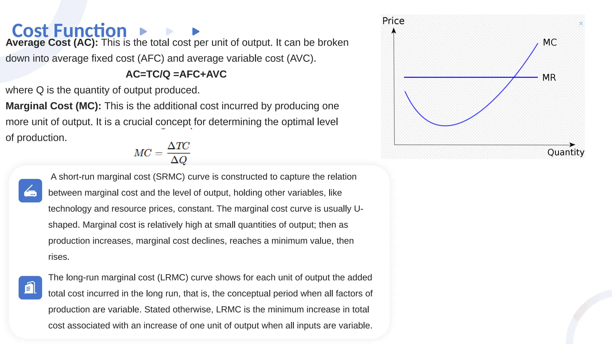 Cost Function
Average Cost (AC): This is the total cost per unit of output. It can be broken
down into average fixed cost (AFC) and average variable cost (AVC).
AC=TC​
/Q =AFC+AVC
where Q is the quantity of output produced.
Marginal Cost (MC): This is the additional cost incurred by producing one
more unit of output. It is a crucial concept for determining the optimal level
of production.
A short-run marginal cost (SRMC) curve is constructed to capture the relation
between marginal cost and the level of output, holding other variables, like
technology and resource prices, constant. The marginal cost curve is usually U-
shaped. Marginal cost is relatively high at small quantities of output; then as
production increases, marginal cost declines, reaches a minimum value, then
rises.
The long-run marginal cost (LRMC) curve shows for each unit of output the added
total cost incurred in the long run, that is, the conceptual period when all factors of
production are variable. Stated otherwise, LRMC is the minimum increase in total
cost associated with an increase of one unit of output when all inputs are variable.
 