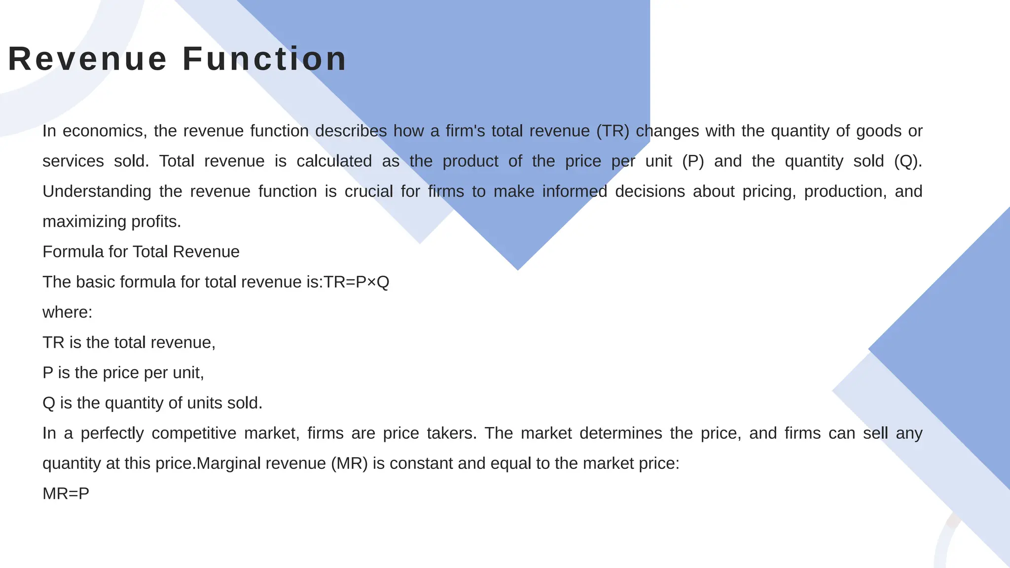 In economics, the revenue function describes how a firm's total revenue (TR) changes with the quantity of goods or
services sold. Total revenue is calculated as the product of the price per unit (P) and the quantity sold (Q).
Understanding the revenue function is crucial for firms to make informed decisions about pricing, production, and
maximizing profits.
Formula for Total Revenue
The basic formula for total revenue is:TR=P×Q
where:
TR is the total revenue,
P is the price per unit,
Q is the quantity of units sold.
In a perfectly competitive market, firms are price takers. The market determines the price, and firms can sell any
quantity at this price.Marginal revenue (MR) is constant and equal to the market price:
MR=P
Revenue Function
 