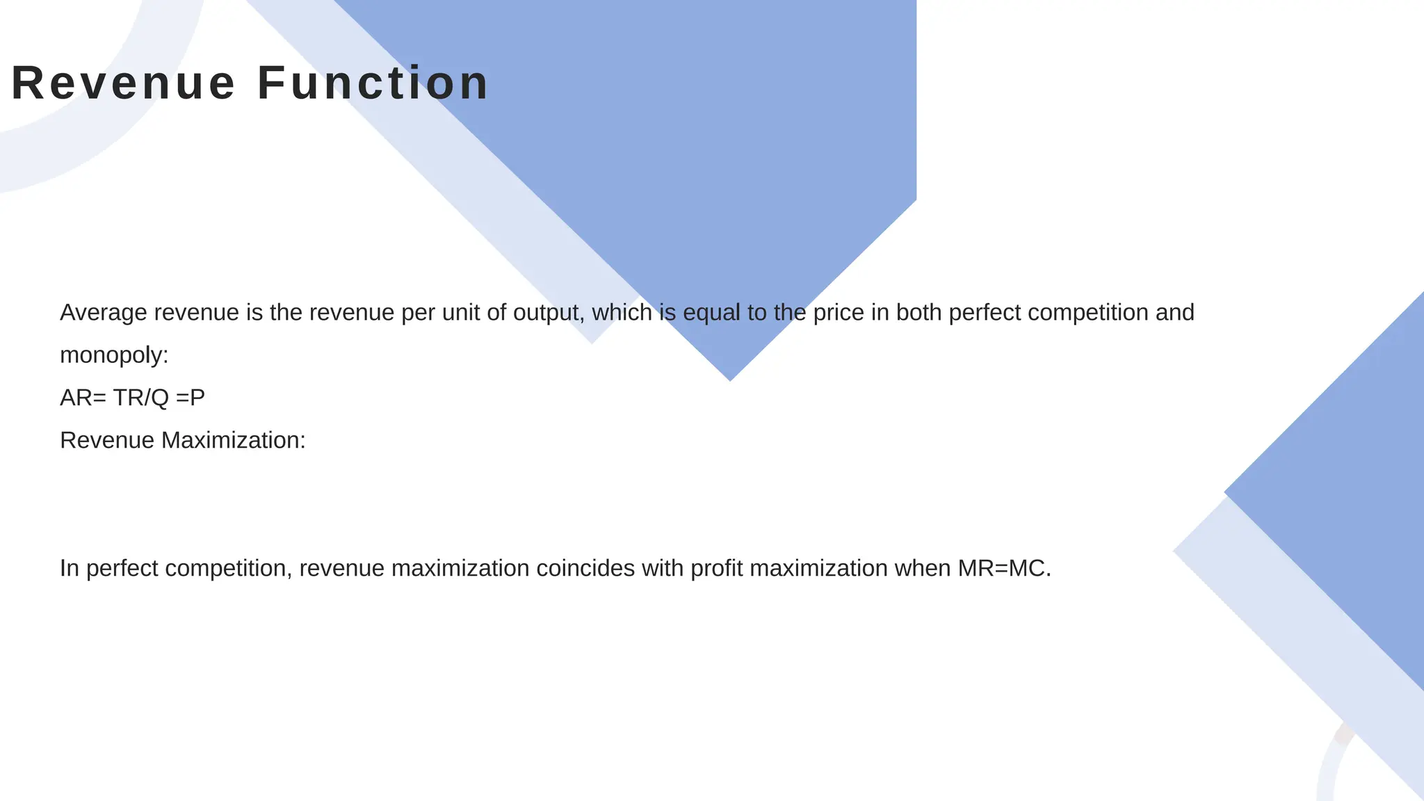 Average revenue is the revenue per unit of output, which is equal to the price in both perfect competition and
monopoly:
AR= TR/Q =P
Revenue Maximization:
In perfect competition, revenue maximization coincides with profit maximization when MR=MC.
Revenue Function
 