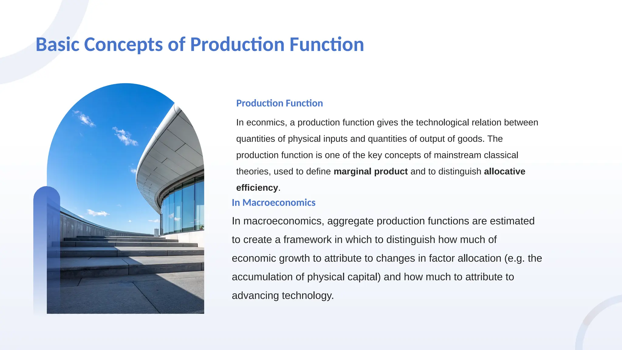 Basic Concepts of Production Function
In econmics, a production function gives the technological relation between
quantities of physical inputs and quantities of output of goods. The
production function is one of the key concepts of mainstream classical
theories, used to define marginal product and to distinguish allocative
efficiency.
Production Function
In macroeconomics, aggregate production functions are estimated
to create a framework in which to distinguish how much of
economic growth to attribute to changes in factor allocation (e.g. the
accumulation of physical capital) and how much to attribute to
advancing technology.
In Macroeconomics
 