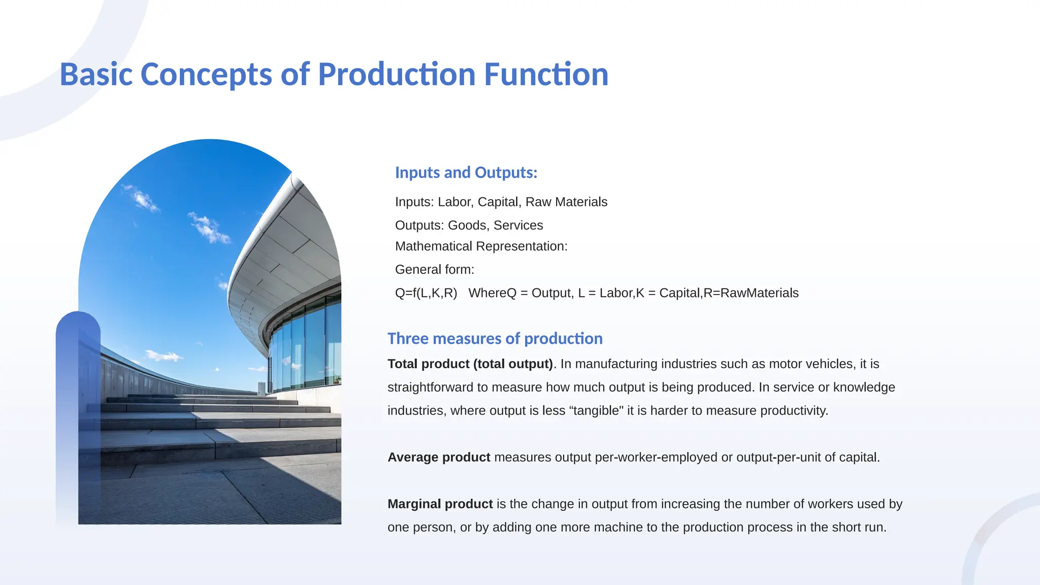 Basic Concepts of Production Function
Inputs: Labor, Capital, Raw Materials
Outputs: Goods, Services
Inputs and Outputs:
Total product (total output). In manufacturing industries such as motor vehicles, it is
straightforward to measure how much output is being produced. In service or knowledge
industries, where output is less “tangible" it is harder to measure productivity.
Average product measures output per-worker-employed or output-per-unit of capital.
Marginal product is the change in output from increasing the number of workers used by
one person, or by adding one more machine to the production process in the short run.
Three measures of production
Mathematical Representation:
General form:
Q=f(L,K,R) WhereQ = Output, L = Labor,K = Capital,R=RawMaterials
 