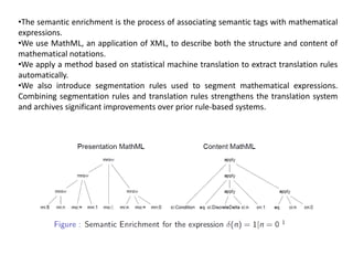 •The semantic enrichment is the process of associating semantic tags with mathematical
expressions.
•We use MathML, an application of XML, to describe both the structure and content of
mathematical notations.
•We apply a method based on statistical machine translation to extract translation rules
automatically.
•We also introduce segmentation rules used to segment mathematical expressions.
Combining segmentation rules and translation rules strengthens the translation system
and archives significant improvements over prior rule-based systems.
 
