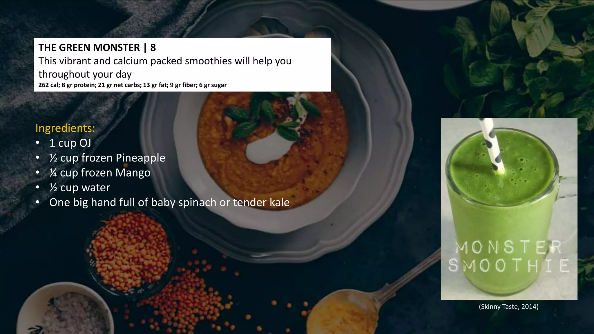 THE GREEN MONSTER | 8
This vibrant and calcium packed smoothies will help you
throughout your day
262 cal; 8 gr protein; 21 gr net carbs; 13 gr fat; 9 gr fiber; 6 gr sugar
Ingredients:
• 1 cup OJ
• ½ cup frozen Pineapple
• ¼ cup frozen Mango
• ½ cup water
• One big hand full of baby spinach or tender kale
(Skinny Taste, 2014)
 