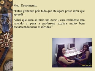 Meu  Depoimento:  “Estou gostando pois tudo que até agora posso dizer que aprendi . Achei que seria só mais um curso , esse realmente esta valendo a pena a professora explica muito bem esclarecendo todas as dúvidas.”  