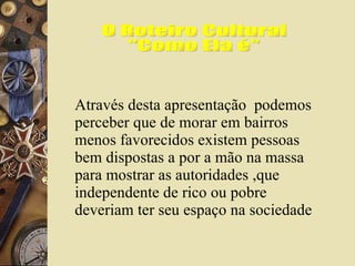 O Roteiro Cultural "Como Ela é" Através desta apresentação  podemos perceber que de morar em bairros menos favorecidos existem pessoas bem dispostas a por a mão na massa para mostrar as autoridades ,que independente de rico ou pobre deveriam ter seu espaço na sociedade 