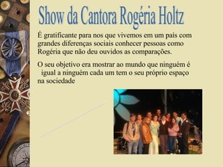 Show da Cantora Rogéria Holtz É gratificante para nos que vivemos em um país com grandes diferenças sociais conhecer pessoas como Rogéria que não deu ouvidos as comparações. O seu objetivo era mostrar ao mundo que ninguém é  igual a ninguém cada um tem o seu próprio espaço na sociedade  Leonilda A.R.R Minha História na Eic 