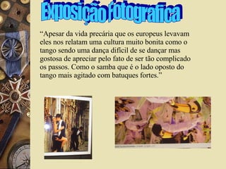Exposição Fotografica “Apesar da vida precária que os europeus levavam eles nos relatam uma cultura muito bonita como o tango sendo uma dança difícil de se dançar mas gostosa de apreciar pelo fato de ser tão complicado os passos. Como o samba que é o lado oposto do tango mais agitado com batuques fortes.”  