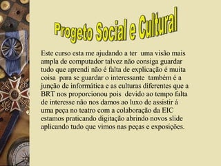 Progeto Social e Cultural Este curso esta me ajudando a ter  uma visão mais ampla de computador talvez não consiga guardar tudo que aprendi não é falta de explicação é muita coisa  para se guardar o interessante  também é a junção de informática e as culturas diferentes que a BRT nos proporcionou pois  devido ao tempo falta de interesse não nos damos ao luxo de assistir á uma peça no teatro com a colaboração da EIC estamos praticando digitação abrindo novos slide aplicando tudo que vimos nas peças e exposições.  