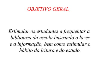 OBJETIVO GERAL Estimular os estudantes a frequentar a biblioteca da escola buscando o lazer e a informação, bem como estimular o hábito da leitura e do estudo. 