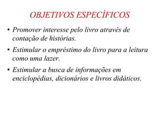 OBJETIVOS ESPECÍFICOS Promover interesse pelo livro através de contação de histórias. Estimular o empréstimo do livro para a leitura como uma lazer. Estimular a busca de informações em enciclopédias, dicionários e livros didáticos. 