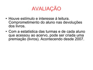 AVALIAÇÃO Houve estímulo e interesse á leitura. Comprometimento do aluno nas devoluções dos livros. Com a estatística das turmas e de cada aluno que acessou ao acervo, pode ser criada uma premiação (livros). Acontecendo desde 2007. 