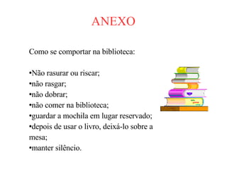 ANEXO Como se comportar na biblioteca: Não rasurar ou riscar; não rasgar; não dobrar; não comer na biblioteca; guardar a mochila em lugar reservado; depois de usar o livro, deixá-lo sobre a  mesa; manter silêncio. 